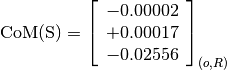 \text{CoM(S)} = \left[
                \begin{array}{c}
                  -0.00002 \\
                  +0.00017 \\
                  -0.02556
                \end{array}
                \right]_{(o, R)}