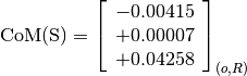 \text{CoM(S)} = \left[
                \begin{array}{c}
                  -0.00415 \\
                  +0.00007 \\
                  +0.04258
                \end{array}
                \right]_{(o, R)}