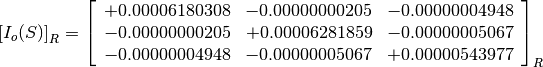 \left[I_o(S)\right]_R = \left[
                        \begin{array}{ccc}
                          +0.00006180308 & -0.00000000205 & -0.00000004948 \\
                          -0.00000000205 & +0.00006281859 & -0.00000005067 \\
                          -0.00000004948 & -0.00000005067 & +0.00000543977
                        \end{array}
                        \right]_R