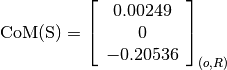 \text{CoM(S)} = \left[
                \begin{array}{c}
                  0.00249\\
                  0\\
                  -0.20536
                \end{array}
                \right]_{(o, R)}